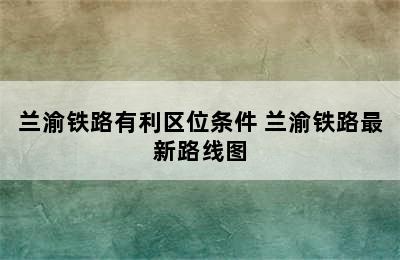 兰渝铁路有利区位条件 兰渝铁路最新路线图